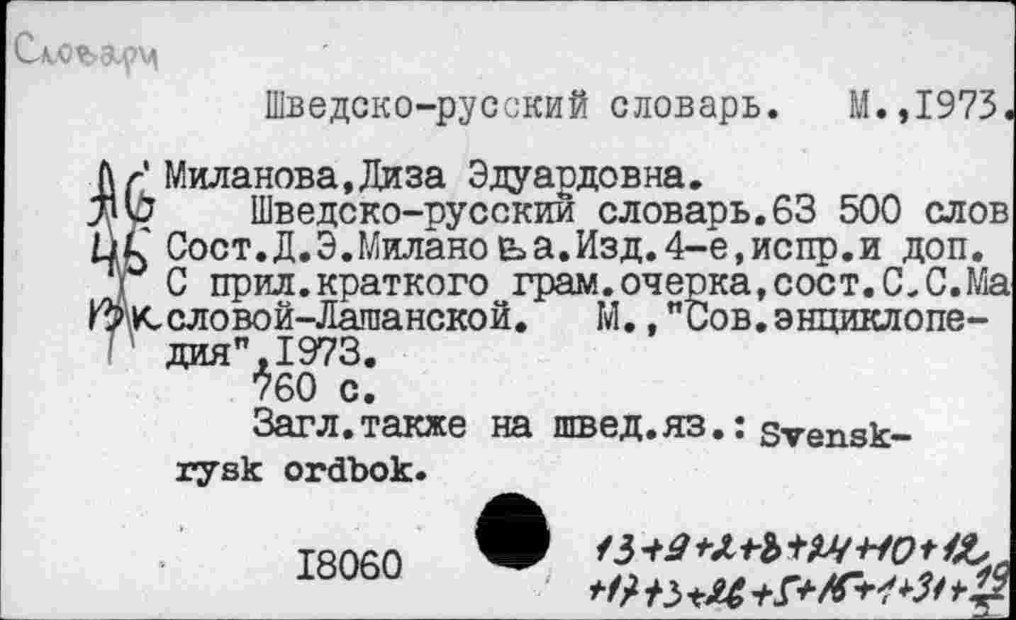 ﻿Шведско-русский словарь. М.,1973
Миланова.Диза Эдуардовна.
3 Шведско-русский словарь.63 500 слов С Сост.Д.Э.Миланеьа.Изд.4-е,испр.и доп.
С прил.краткого грам.очерка,сост.С.С.Ма «.словой-Лашанской. М.,"Сов.энциклопедия",!^.
760 с.
Загл.также на швед.яз.: svensk-rysk ordbok.
18060
/3 +4 tW-HO t
л г a A	4.